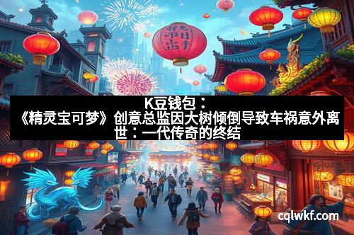 K豆钱包：《精灵宝可梦》创意总监因大树倾倒导致车祸意外离世：一代传奇的终结